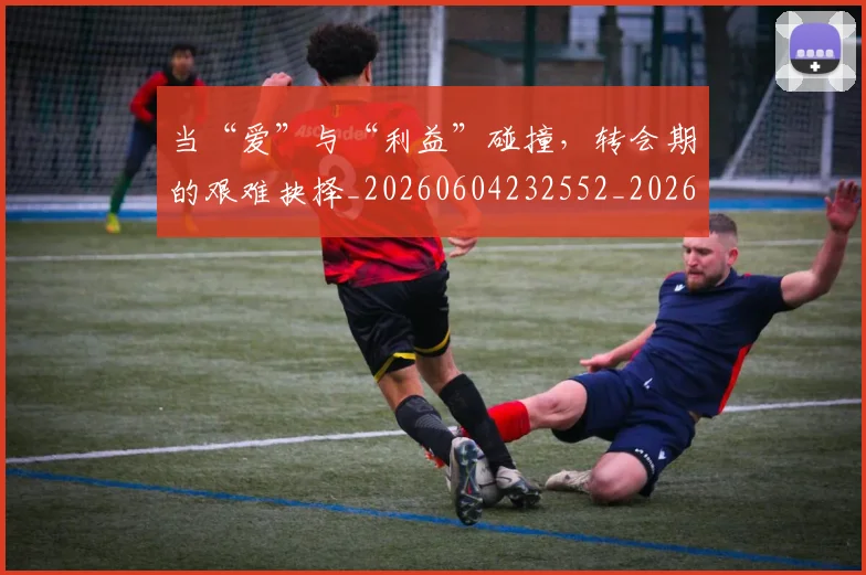 当“爱”与“利益”碰撞,转会期的艰难抉择_20260604232552_20260707152243