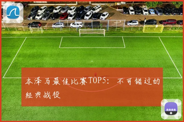 本泽马最佳比赛TOP5:不可错过的经典战役