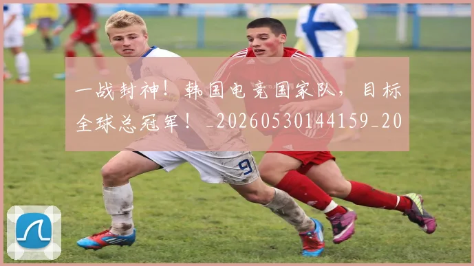 一战封神！韩国电竞国家队，目标全球总冠军！_20260530144159_20260702173640