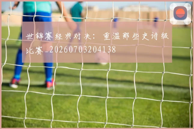 世锦赛经典对决:重温那些史诗级比赛_20260703204138