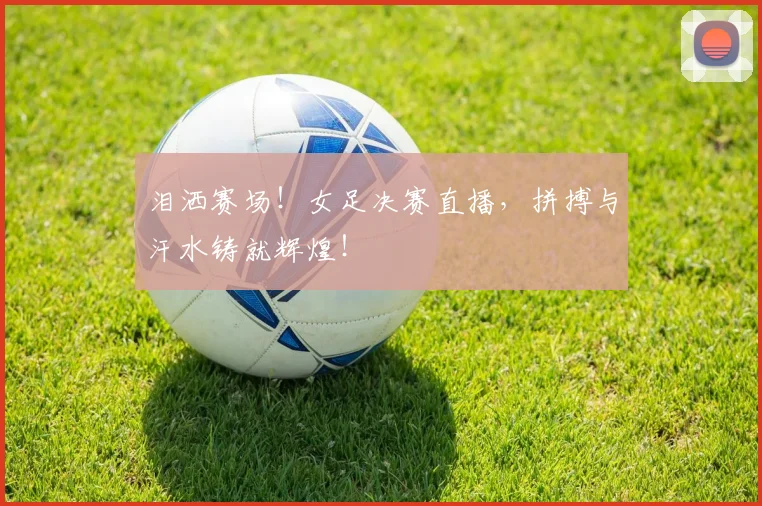 泪洒赛场！女足决赛直播，拼搏与汗水铸就辉煌！