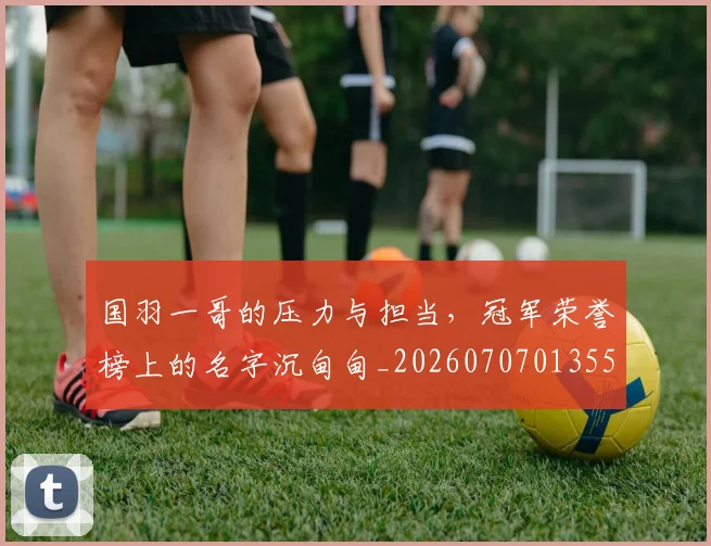 国羽一哥的压力与担当,冠军荣誉榜上的名字沉甸甸_20260707013552