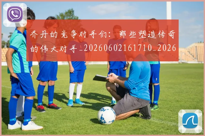 乔丹的竞争对手们：那些塑造传奇的伟大对手_20260602161710_20260703212631