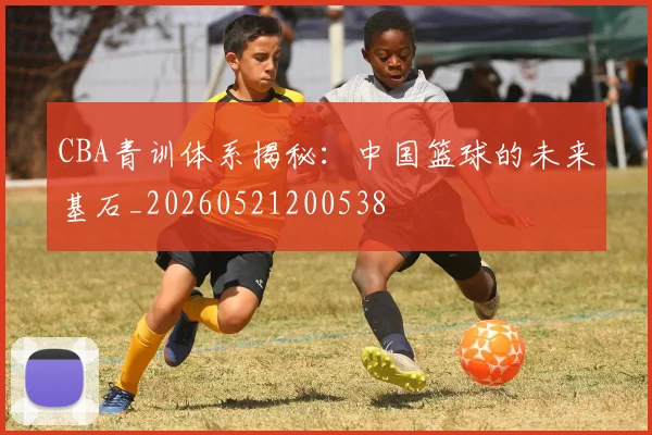 CBA青训体系揭秘:中国篮球的未来基石_20260521200538
