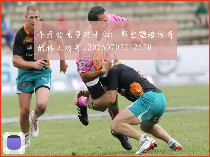 乔丹的竞争对手们:那些塑造传奇的伟大对手_20260703212630