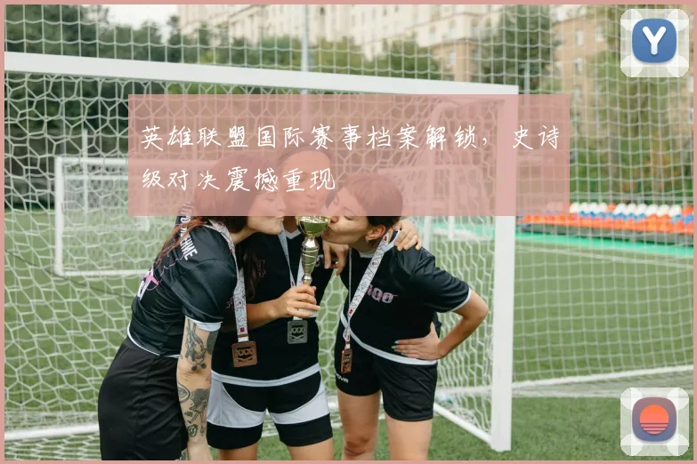英雄联盟国际赛事档案解锁，史诗级对决震撼重现