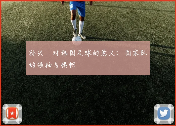 孙兴慜对韩国足球的意义:国家队的领袖与旗帜