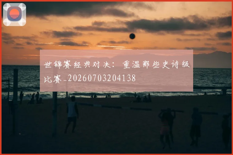 世锦赛经典对决：重温那些史诗级比赛_20260703204138