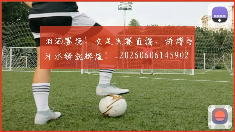 泪洒赛场！女足决赛直播，拼搏与汗水铸就辉煌！_20260606145902