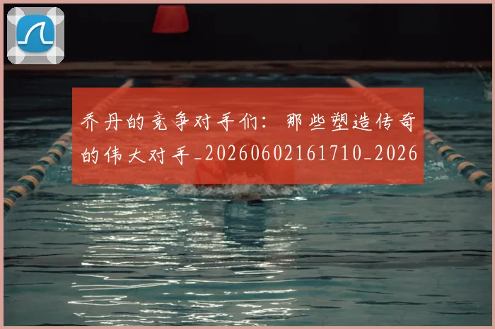 乔丹的竞争对手们：那些塑造传奇的伟大对手_20260602161710_20260703212631