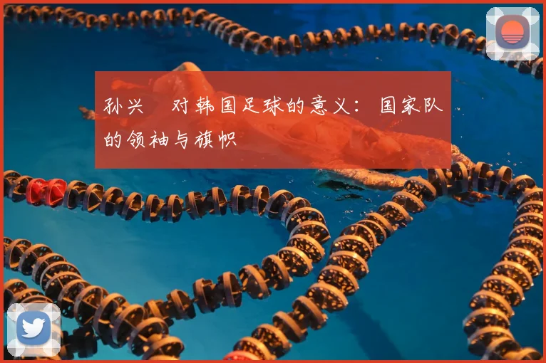 孙兴慜对韩国足球的意义:国家队的领袖与旗帜